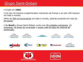 Grupo Saint-Gobain
• Criado em 1665;
• Um dos 10 maiores conglomerados industriais da França e um dos 100 maiores
em todo o mundo;
•Mais de 200 mil funcionários em todo o mundo, estando presente em mais de
50 países;
• No Brasil o Grupo Saint-Gobain conta com 45 unidades industriais, 13
empresas, 06 áreas de mineração e ampla rede de lojas de material de
construção.
 