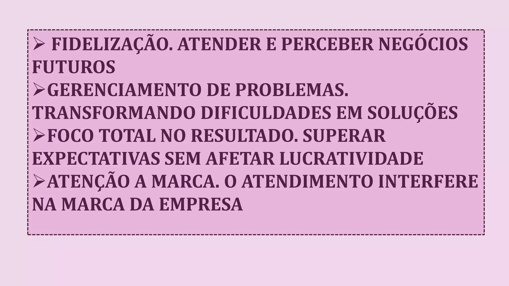  FIDELIZAÇÃO. ATENDER E PERCEBER NEGÓCIOS
FUTUROS
GERENCIAMENTO DE PROBLEMAS.
TRANSFORMANDO DIFICULDADES EM SOLUÇÕES
FOCO TOTAL NO RESULTADO. SUPERAR
EXPECTATIVAS SEM AFETAR LUCRATIVIDADE
ATENÇÃO A MARCA. O ATENDIMENTO INTERFERE
NA MARCA DA EMPRESA
 