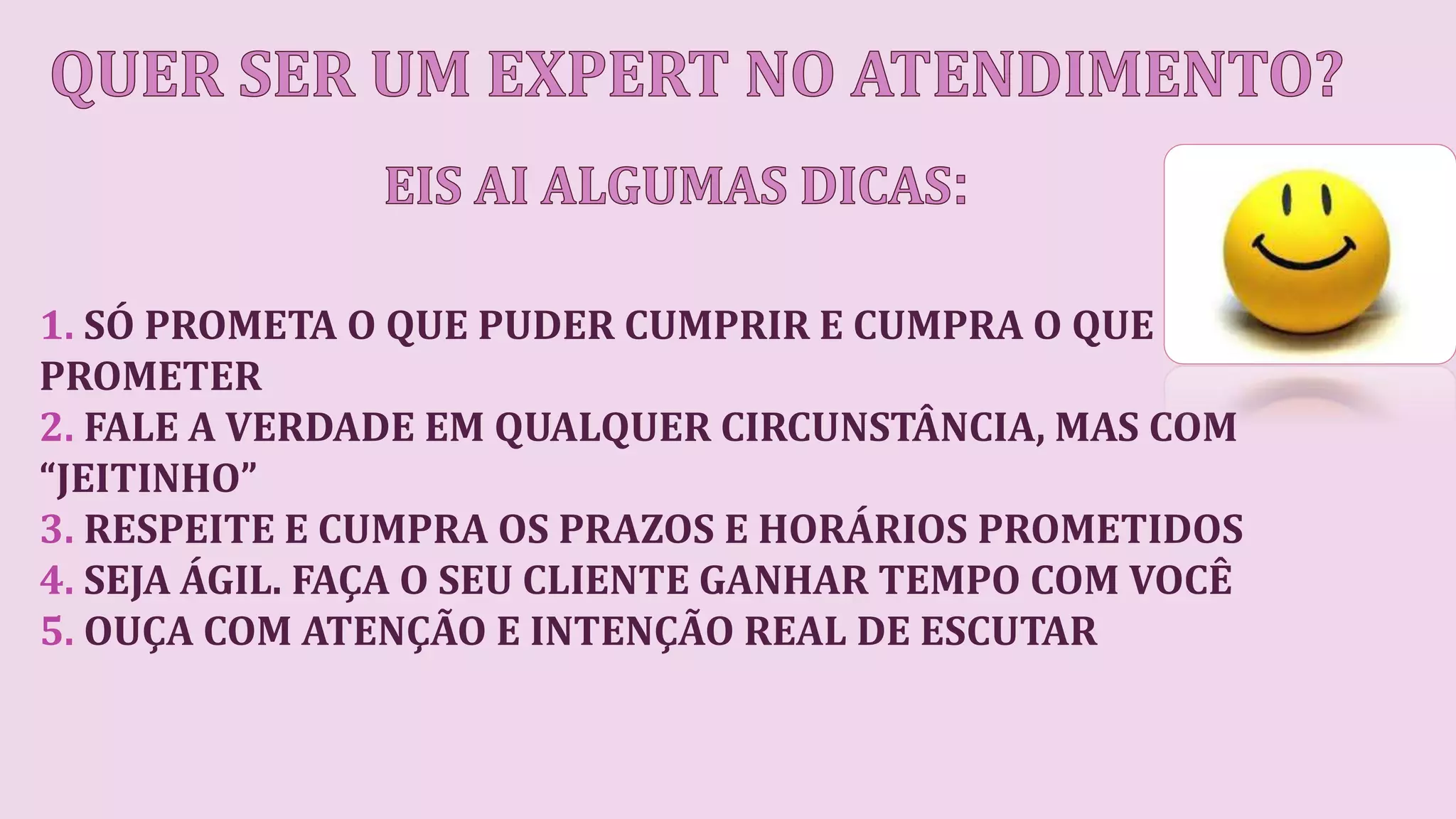 1. SÓ PROMETA O QUE PUDER CUMPRIR E CUMPRA O QUE
PROMETER
2. FALE A VERDADE EM QUALQUER CIRCUNSTÂNCIA, MAS COM
“JEITINHO”
3. RESPEITE E CUMPRA OS PRAZOS E HORÁRIOS PROMETIDOS
4. SEJA ÁGIL. FAÇA O SEU CLIENTE GANHAR TEMPO COM VOCÊ
5. OUÇA COM ATENÇÃO E INTENÇÃO REAL DE ESCUTAR
 