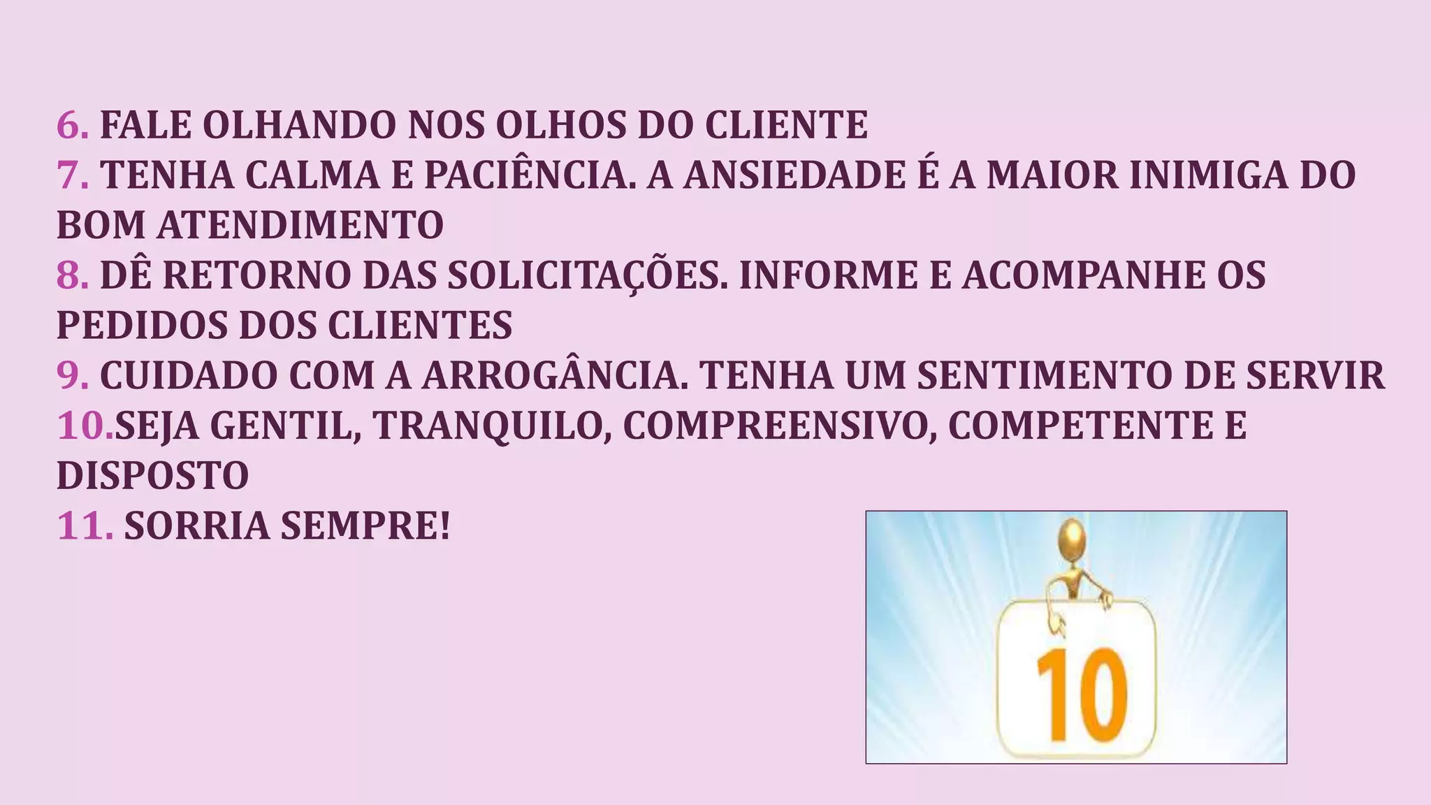 6. FALE OLHANDO NOS OLHOS DO CLIENTE
7. TENHA CALMA E PACIÊNCIA. A ANSIEDADE É A MAIOR INIMIGA DO
BOM ATENDIMENTO
8. DÊ RETORNO DAS SOLICITAÇÕES. INFORME E ACOMPANHE OS
PEDIDOS DOS CLIENTES
9. CUIDADO COM A ARROGÂNCIA. TENHA UM SENTIMENTO DE SERVIR
10.SEJA GENTIL, TRANQUILO, COMPREENSIVO, COMPETENTE E
DISPOSTO
11. SORRIA SEMPRE!
 