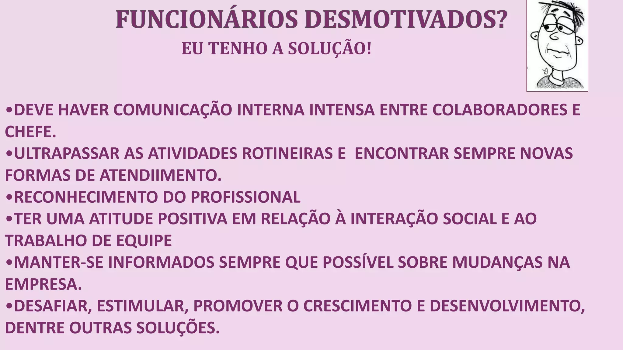 EU TENHO A SOLUÇÃO!
•DEVE HAVER COMUNICAÇÃO INTERNA INTENSA ENTRE COLABORADORES E
CHEFE.
•ULTRAPASSAR AS ATIVIDADES ROTINEIRAS E ENCONTRAR SEMPRE NOVAS
FORMAS DE ATENDIIMENTO.
•RECONHECIMENTO DO PROFISSIONAL
•TER UMA ATITUDE POSITIVA EM RELAÇÃO À INTERAÇÃO SOCIAL E AO
TRABALHO DE EQUIPE
•MANTER-SE INFORMADOS SEMPRE QUE POSSÍVEL SOBRE MUDANÇAS NA
EMPRESA.
•DESAFIAR, ESTIMULAR, PROMOVER O CRESCIMENTO E DESENVOLVIMENTO,
DENTRE OUTRAS SOLUÇÕES.
 