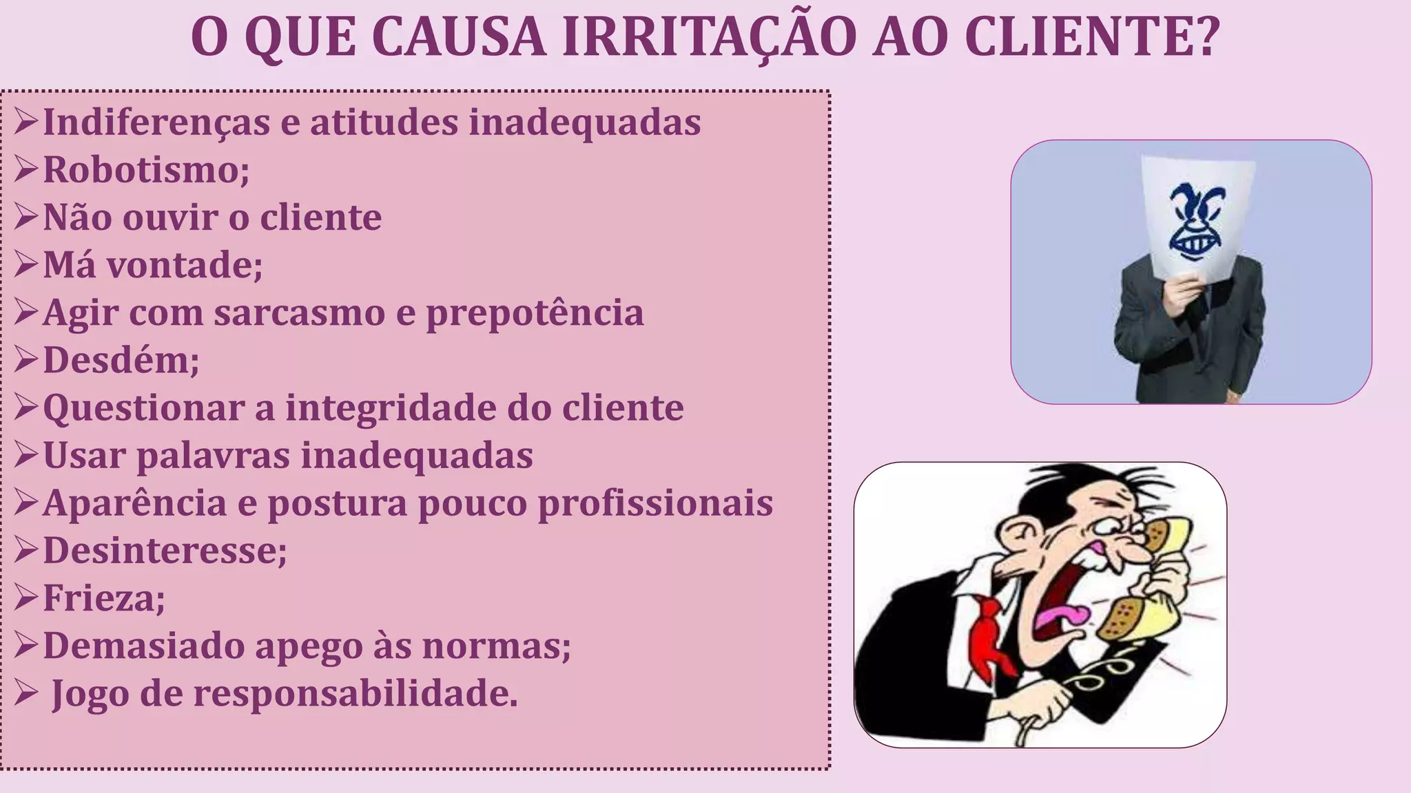 O QUE CAUSA IRRITAÇÃO AO CLIENTE?
Indiferenças e atitudes inadequadas
Robotismo;
Não ouvir o cliente
Má vontade;
Agir com sarcasmo e prepotência
Desdém;
Questionar a integridade do cliente
Usar palavras inadequadas
Aparência e postura pouco profissionais
Desinteresse;
Frieza;
Demasiado apego às normas;
 Jogo de responsabilidade.
 