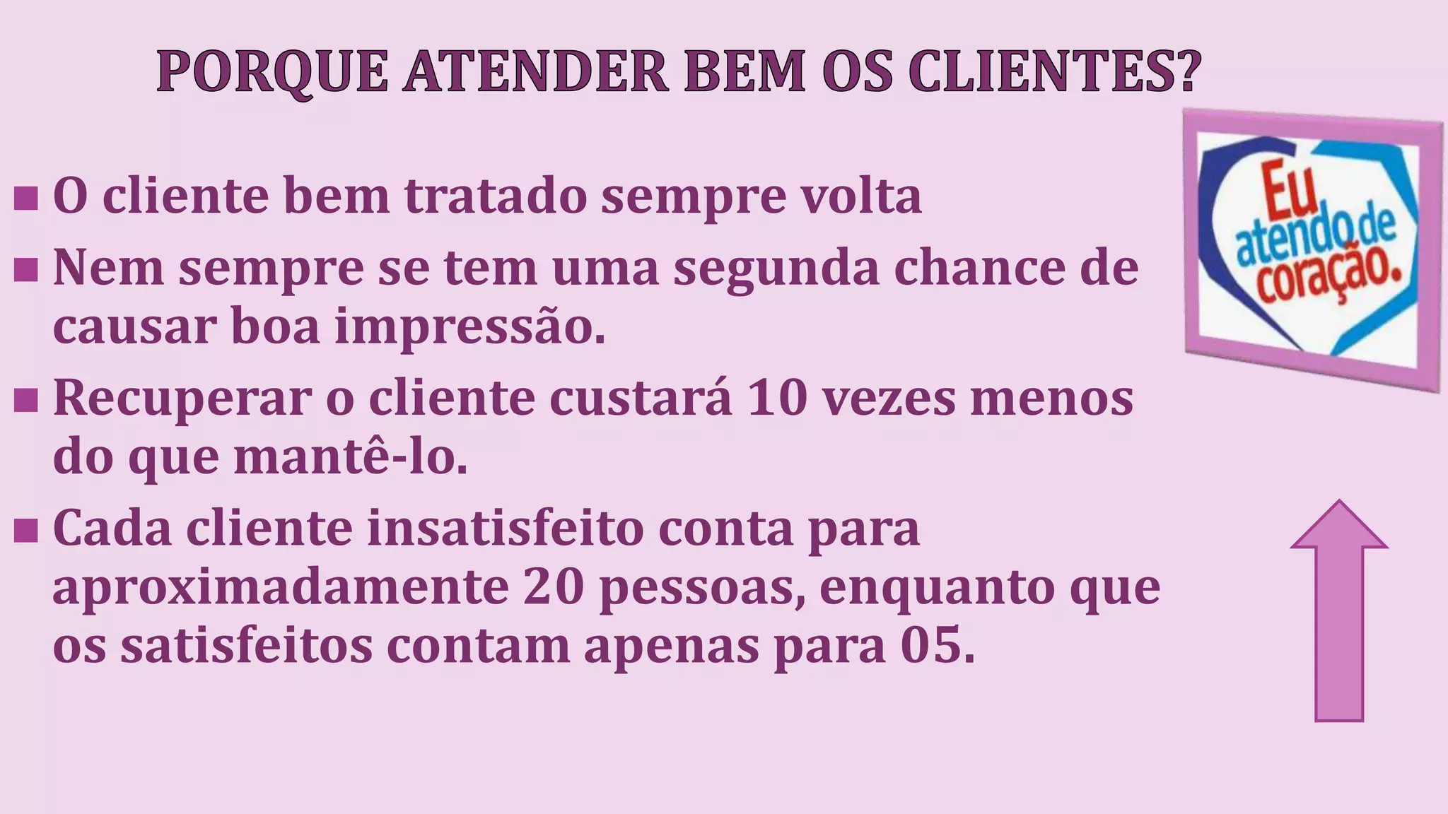  O cliente bem tratado sempre volta
 Nem sempre se tem uma segunda chance de
causar boa impressão.
 Recuperar o cliente custará 10 vezes menos
do que mantê-lo.
 Cada cliente insatisfeito conta para
aproximadamente 20 pessoas, enquanto que
os satisfeitos contam apenas para 05.
 