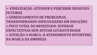  FIDELIZAÇÃO. ATENDER E PERCEBER NEGÓCIOS
FUTUROS
GERENCIAMENTO DE PROBLEMAS.
TRANSFORMANDO DIFICULDADES EM SOLUÇÕES
FOCO TOTAL NO RESULTADO. SUPERAR
EXPECTATIVAS SEM AFETAR LUCRATIVIDADE
ATENÇÃO A MARCA. O ATENDIMENTO INTERFERE
NA MARCA DA EMPRESA
 