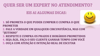 1. SÓ PROMETA O QUE PUDER CUMPRIR E CUMPRA O QUE
PROMETER
2. FALE A VERDADE EM QUALQUER CIRCUNSTÂNCIA, MAS COM
“JEITINHO”
3. RESPEITE E CUMPRA OS PRAZOS E HORÁRIOS PROMETIDOS
4. SEJA ÁGIL. FAÇA O SEU CLIENTE GANHAR TEMPO COM VOCÊ
5. OUÇA COM ATENÇÃO E INTENÇÃO REAL DE ESCUTAR
 