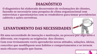 O diagnóstico foi elaborado decorrentes de reclamações de clientes,
fazendo-se necessário uma pesquisa de clima organizacional com
entrevistas e questionários com os vendedores para tomar providencias
cabíveis e ações corretivas.
Há uma necessidade de inovação e motivação, na procura por algo novo e
diferente, em resposta as exigências dos clientes.
Com esse treinamento vocês aprenderão novas atitudes, soluções, ideias,
conceitos que modifiquem seus hábitos e comportamentos e se tornem
mais eficazes naquilo que fazem.
 
