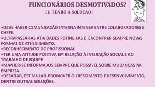 EU TENHO A SOLUÇÃO!
•DEVE HAVER COMUNICAÇÃO INTERNA INTENSA ENTRE COLABORADORES E
CHEFE.
•ULTRAPASSAR AS ATIVIDADES ROTINEIRAS E ENCONTRAR SEMPRE NOVAS
FORMAS DE ATENDIIMENTO.
•RECONHECIMENTO DO PROFISSIONAL
•TER UMA ATITUDE POSITIVA EM RELAÇÃO À INTERAÇÃO SOCIAL E AO
TRABALHO DE EQUIPE
•MANTER-SE INFORMADOS SEMPRE QUE POSSÍVEL SOBRE MUDANÇAS NA
EMPRESA.
•DESAFIAR, ESTIMULAR, PROMOVER O CRESCIMENTO E DESENVOLVIMENTO,
DENTRE OUTRAS SOLUÇÕES.
 