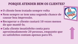  O cliente bem tratado sempre volta
 Nem sempre se tem uma segunda chance de
causar boa impressão.
 Recuperar o cliente custará 10 vezes menos
do que mantê-lo.
 Cada cliente insatisfeito conta para
aproximadamente 20 pessoas, enquanto que
os satisfeitos contam apenas para 05.
 