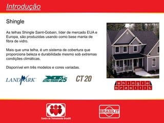 Shingle
Introdução
As telhas Shingle Saint-Gobain, líder de mercado EUA e
Europa, são produzidas usando como base manta de
fibra de vidro.
Mais que uma telha, é um sistema de cobertura que
proporciona beleza e durabilidade mesmo sob extremas
condições climáticas.
Disponível em três modelos e cores variadas.
 