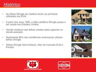Histórico
• As telhas Shingle de madeira foram as primeiras
utilizadas nos EUA.
• A partir dos anos 1900, a telha asfáltica Shingle passa a
ser usada nos Estados Unidos.
• Versão moderna das telhas criadas pelos egípcios no
século passado.
• Atualmente 80% das residências americanas utilizam
telhas Shingle
• Telhas Shingle Saint-Gobain, líder de mercado EUA e
Europa.
 
