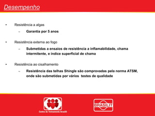 Desempenho
• Resistência a algas
– Garantia por 5 anos
• Resistência externa ao fogo
– Submetidas a ensaios de resistência a inflamabilidade, chama
intermitente, e índice superficial de chama
• Resistência ao cisalhamento
– Resistência das telhas Shingle são comprovadas pela norma ATSM,
onde são submetidas por vários testes de qualidade
 