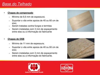 Base do Telhado
• Chapas de compensado
– Mínimo de 9,5 mm de espessura;
– Suportar o vão entre apoios de 40 ou 60 cm de
eixo;
– Serem tratadas contra fungos e termitas
– Serem instaladas com 3 mm de espaçamento
entre elas ou a informação do fabricante
• Chapas de OSB
– Mínimo de 11 mm de espessura;
– Suportar o vão entre apoios de 40 ou 60 cm de
eixo;
– Serem instaladas com 3 mm de espaçamento
entre elas ou a informação do fabricante.
 