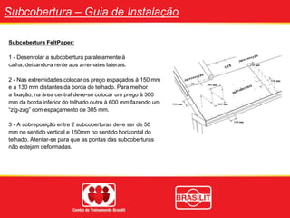 Subcobertura – Guia de Instalação
Subcobertura FeltPaper:
1 - Desenrolar a subcobertura paralelamente à
calha, deixando-a rente aos arremates laterais.
2 - Nas extremidades colocar os prego espaçados à 150 mm
e a 130 mm distantes da borda do telhado. Para melhor
a fixação, na área central deve-se colocar um prego à 300
mm da borda inferior do telhado outro à 600 mm fazendo um
“zig-zag” com espaçamento de 305 mm.
3 - A sobreposição entre 2 subcoberturas deve ser de 50
mm no sentido vertical e 150mm no sentido horizontal do
telhado. Atentar-se para que as pontas das subcoberturas
não estejam deformadas.
 