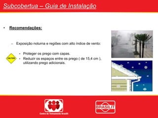 Subcobertua – Guia de Instalação
• Recomendações:
– Exposição noturna e regiões com alto índice de vento:
• Proteger os prego com capas.
• Reduzir os espaços entre os prego ( de 15,4 cm ),
utilizando prego adicionais.
 