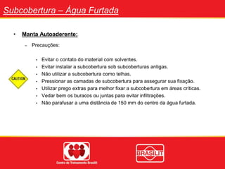 Subcobertura – Água Furtada
• Manta Autoaderente:
– Precauções:
• Evitar o contato do material com solventes.
• Evitar instalar a subcobertura sob subcoberturas antigas.
• Não utilizar a subcobertura como telhas.
• Pressionar as camadas de subcobertura para assegurar sua fixação.
• Utilizar prego extras para melhor fixar a subcobertura em áreas críticas.
• Vedar bem os buracos ou juntas para evitar infiltrações.
• Não parafusar a uma distância de 150 mm do centro da água furtada.
 