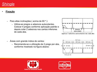 Shingle
• Fixação
– Para altas inclinações ( acima de 60 º ):
– Utiliza-se pregos e adesivos autocolantes.
Colocar 4 pregos conforme aplicação padrão e
depois colar 2 adesivos nos cantos inferiores
de cada aba.
– Áreas com grande índice de ventos:
– Recomenda-se a utilização de 2 prego por aba,
conforme mostrado na figura abaixo:
 