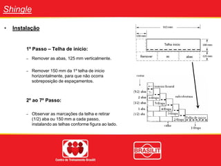 Shingle
• Instalação
1º Passo – Telha de inicio:
– Remover as abas, 125 mm verticalmente.
– Remover 150 mm da 1º telha de inicio
horizontalmente, para que não ocorra
sobreposição de espaçamentos.
2º ao 7º Passo:
– Observar as marcações da telha e retirar
(1/2) aba ou 150 mm a cada passo,
instalando as telhas conforme figura ao lado.
 