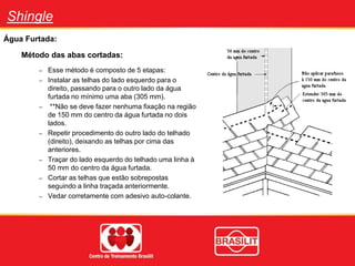 Shingle
Água Furtada:
Método das abas cortadas:
– Esse método é composto de 5 etapas:
– Instalar as telhas do lado esquerdo para o
direito, passando para o outro lado da água
furtada no mínimo uma aba (305 mm).
– **Não se deve fazer nenhuma fixação na região
de 150 mm do centro da água furtada no dois
lados.
– Repetir procedimento do outro lado do telhado
(direito), deixando as telhas por cima das
anteriores.
– Traçar do lado esquerdo do telhado uma linha à
50 mm do centro da água furtada.
– Cortar as telhas que estão sobrepostas
seguindo a linha traçada anteriormente.
– Vedar corretamente com adesivo auto-colante.
 