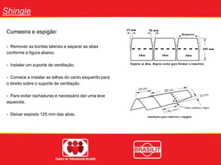 Shingle
Cumeeira e espigão:
- Remover as bordas laterais e separar as abas
conforme a figura abaixo.
- Instalar um suporte de ventilação.
- Comece a instalar as telhas do canto esquerdo para
o direito sobre o suporte de ventilação.
- Para evitar rachaduras é necessário dar uma leve
aquecida.
- Deixar exposto 125 mm das abas.
 
