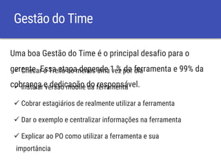 Gestão do Time
Uma boa Gestão do Time é o principal desafio para o
gerente. Essa etapa depende 1 % da ferramenta e 99% da
cobrança e dedicação do responsável.
 Checar o Trello ao menos uma vez por dia
 Instalar versão mobile da ferramenta
 Cobrar estagiários de realmente utilizar a ferramenta
 Dar o exemplo e centralizar informações na ferramenta
 Explicar ao PO como utilizar a ferramenta e sua
importância
 