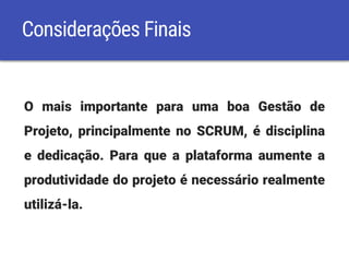 Considerações Finais
O mais importante para uma boa Gestão de
Projeto, principalmente no SCRUM, é disciplina
e dedicação. Para que a plataforma aumente a
produtividade do projeto é necessário realmente
utilizá-la.
 