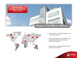 MAIS DE 100.000
EMPRESAS PROTEGIDAS
   TODOS OS DIAS




                      Porque a Trend Micro é Melhor?


                                • Protege mais de 100.000 empresas em
                                  mais de 110 países


                                • Certificada segundo especificações de
                                  privacidade de dados aprovadas
                                  internacionalmente



                                • Mais de 20 anos de experiência e foco
                                  em segurança digital
 