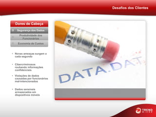 Desafios dos Clientes



  Dores de Cabeça
   Segurança dos Dados
     Produtividade dos
       Funcionários
    Economia de Custos


• Novas ameaças surgem a
  cada segundo


• Cibercriminosos
  roubando informações
  confidenciais

• Violações de dados
  causadas por funcionários
  mal-intencionados


• Dados sensíveis
  armazenados em
  dispositivos móveis
 
