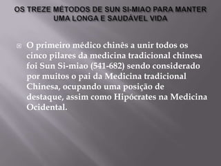    O primeiro médico chinês a unir todos os
    cinco pilares da medicina tradicional chinesa
    foi Sun Si-miao (541-682) sendo considerado
    por muitos o pai da Medicina tradicional
    Chinesa, ocupando uma posição de
    destaque, assim como Hipócrates na Medicina
    Ocidental.
 