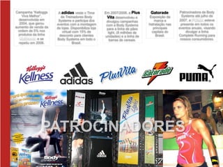 Em 2007/2008, a Plus
Vita desenvolveu e
divulgou campanhas
com a Body Systems
para a linha de pães
light, (8 milhões de
unidades) e a linha de
barras de cereais.
Gatorade:
Exposição da
marca e
hidratação nas
principais
capitais do
Brasil.
A adidas veste o Time
de Treinadores Body
Systems e participa dos
eventos com a montagem
de lojas. Disponibiliza loja
virtual com 15% de
desconto para clientes
Body Systems em todo o
Brasil.
Campanha “Kelloggs
Viva Melhor”,
desenvolvida em
2004, que gerou
aumento de venda da
ordem de 5% nos
produtos da linha
Kellness e se
repetiu em 2006.
Patrocinadora da Body
Systems até julho de
2007, a PUMA esteve
presente em todos os
eventos anuais, visando
divulgar a linha
Complete Running para
nossos consumidores.
PATROCINADORES
 