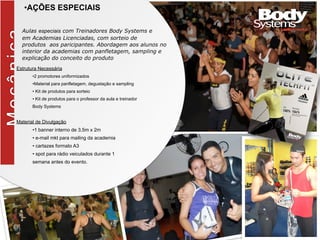 MecânicaBlitz
•AÇÕES ESPECIAIS
Aulas especiais com Treinadores Body Systems e
em Academias Licenciadas, com sorteio de
produtos aos paricipantes. Abordagem aos alunos no
interior da academias com panfletagem, sampling e
explicação do conceito do produto
Estrutura Necessária
•2 promotores uniformizados
•Material para panfletagem, degustação e sampling
• Kit de produtos para sorteio
• Kit de produtos para o professor da aula e treinador
Body Systems
Material de Divulgação
•1 banner interno de 3,5m x 2m
• e-mail mkt para mailing da academia
• cartazes formato A3
• spot para rádio veiculados durante 1
semana antes do evento.
 