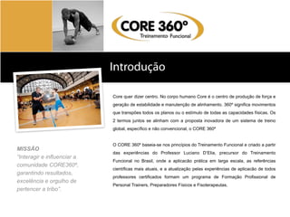 Introdução
Sobre	
  a	
  Body	
  SystemsCore quer dizer centro. No corpo humano Core é o centro de produção de força e
geração de estabilidade e manutenção de alinhamento. 360º significa movimentos
que transpões todos os planos ou o estímulo de todas as capacidades físicas. Os
2 termos juntos se alinham com a proposta inovadora de um sistema de treino
global, específico e não convencional, o CORE 360º
O CORE 360º baseia-se nos princípios do Treinamento Funcional e criado a partir
das experiências do Professor Luciano D’Elia, precursor do Treinamento
Funcional no Brasil, onde a aplicacão prática em larga escala, as referências
científicas mais atuais, e a atualização pelas experiências de aplicacão de todos
professores certificados formam um programa de Formação Profissional de
Personal Trainers, Preparadores Físicos e Fisoterapeutas.
MISSÃO
“Interagir e influenciar a
comunidade CORE360º,
garantindo resultados,
excelência e orgulho de
pertencer a tribo”.
 