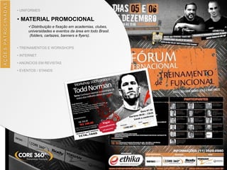 AÇÕES	
  PATROCINADAS
• UNIFORMES
• MATERIAL PROMOCIONAL
üDistribuição e fixação em academias, clubes,
universidades e eventos da área em todo Brasil.
(folders, cartazes, banners e flyers).
• TREINAMENTOS E WORKSHOPS
• INTERNET
• ANÚNCIOS EM REVISTAS
• EVENTOS / STANDS
 