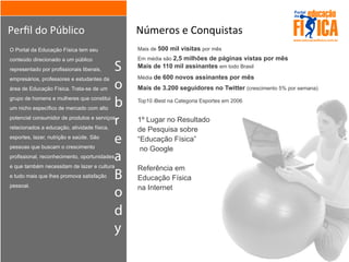 S
o
b
r
e
a
B
o
d
y
Perﬁl	
  do	
  Público Números	
  e	
  Conquistas
O Portal da Educação Física tem seu
conteúdo direcionado a um público
representado por profissionais liberais,
empresários, professores e estudantes da
área de Educação Física. Trata-se de um
grupo de homens e mulheres que constitui
um nicho específico de mercado com alto
potencial consumidor de produtos e serviços
relacionados a educação, atividade física,
esportes, lazer, nutrição e saúde. São
pessoas que buscam o crescimento
profissional, reconhecimento, oportunidades
e que também necessitam de lazer e cultura
e tudo mais que lhes promova satisfação
pessoal.
Mais de 500 mil visitas por mês
Em média são 2,5 milhões de páginas vistas por mês
Mais de 110 mil assinantes em todo Brasil
Média de 600 novos assinantes por mês
Mais de 3.200 seguidores no Twitter (crescimento 5% por semana)
Top10 iBest na Categoria Esportes em 2006
1º Lugar no Resultado
de Pesquisa sobre
“Educação Física”
no Google
Referência em
Educação Física
na Internet
 
