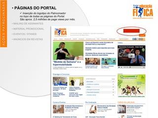 AÇÕES	
  PATROCINADAS
• PÁGINAS DO PORTAL
ü Inserção do logotipo do Patrocinador
no topo de todas as páginas do Portal.
São aprox. 2,5 milhões de page views por mês.
• MAILING DE ASSINANTES
• MATERIAL PROMOCIONAL
• EVENTOS / STANDS
• ANÚNCIOS EM REVISTAS
 
