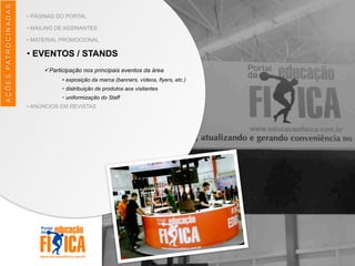 AÇÕES	
  PATROCINADAS
• PÁGINAS DO PORTAL
• MAILING DE ASSINANTES
• MATERIAL PROMOCIONAL
• EVENTOS / STANDS
üParticipação nos principais eventos da área
• exposição da marca (banners, vídeos, flyers, etc.)
• distribuição de produtos aos visitantes
• uniformização do Staff
• ANÚNCIOS EM REVISTAS
 