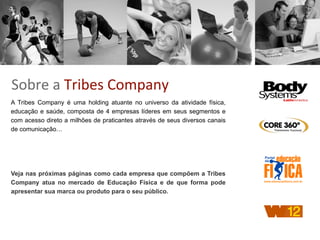 Sobre	
  a	
  Tribes	
  Company
A Tribes Company é uma holding atuante no universo da atividade física,
educação e saúde, composta de 4 empresas líderes em seus segmentos e
com acesso direto a milhões de praticantes através de seus diversos canais
de comunicação…
Veja nas próximas páginas como cada empresa que compõem a Tribes
Company atua no mercado de Educação Física e de que forma pode
apresentar sua marca ou produto para o seu público.
 
