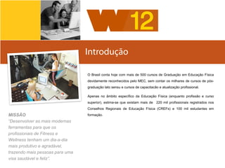 Introdução
Sobre	
  a	
  Body	
  SystemsO Brasil conta hoje com mais de 500 cursos de Graduação em Educação Física
devidamente reconhecidos pelo MEC, sem contar os milhares de cursos de pós-
graduação lato sensu e cursos de capacitacão e atualização profissional.
Apenas no âmbito específico da Educação Física (enquanto profissão e curso
superior), estima-se que existam mais de 220 mil profissionais registrados nos
Conselhos Regionais de Educação Física (CREFs) e 100 mil estudantes em
formação.MISSÃO
“Desenvolver as mais modernas
ferramentas para que os
profissionais de Fitness e
Wellness tenham um dia-a-dia
mais produtivo e agradável,
trazendo mais pessoas para uma
visa saudável e feliz”.
 