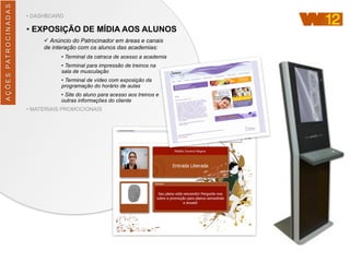 AÇÕES	
  PATROCINADAS
• DASHBOARD
• EXPOSIÇÃO DE MÍDIA AOS ALUNOS
ü Anúncio do Patrocinador em áreas e canais
de interação com os alunos das academias:
• Terminal da catraca de acesso a academia
• Terminal para impressão de treinos na
sala de musculação
• Terminal de vídeo com exposição da
programação do horário de aulas
• Site do aluno para acesso aos treinos e
outras informações do cliente
• MATERIAIS PROMOCIONAIS
 