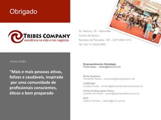 Obrigado
Empreendimento Estratégia
Paulo Akiau - akiau@terra.com.br
Body Systems
Fernando Recco – fernando@bodysystems.net
CORE360º
Luciano D’elia – luciano@treinamentofuncional.com.br
Portal da Educação Física
Leandro do Prado – prado@educacaofisica.com.br
W12
Valério Ferreira – valerio@w12.com.br
nossa	
  visão
“Mais	
  e	
  mais	
  pessoas	
  a+vas,	
  
felizes	
  e	
  saudáveis,	
  inspirada
	
  por	
  uma	
  comunidade	
  de	
  
proﬁssionais	
  conscientes,	
  
é+cos	
  e	
  bem	
  preparado
Av. Netuno, 39 – Alphaville
Centro de Apoio I
Santana de Parnaíba / SP - CEP 06541-015
Tel. (55 11) 3529-2880
 