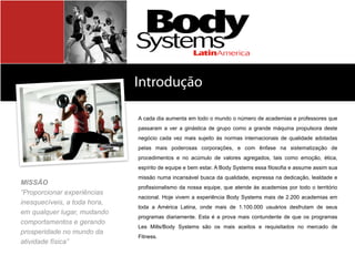 Introdução
Sobre	
  a	
  Body	
  SystemsA cada dia aumenta em todo o mundo o número de academias e professores que
passaram a ver a ginástica de grupo como a grande máquina propulsora deste
negócio cada vez mais sujeito às normas internacionais de qualidade adotadas
pelas mais poderosas corporações, e com ênfase na sistematização de
procedimentos e no acúmulo de valores agregados, tais como emoção, ética,
espírito de equipe e bem estar. A Body Systems essa filosofia e assume assim sua
missão numa incansável busca da qualidade, expressa na dedicação, lealdade e
profissionalismo da nossa equipe, que atende às academias por todo o território
nacional. Hoje vivem a experiência Body Systems mais de 2.200 academias em
toda a América Latina, onde mais de 1.100.000 usuários desfrutam de seus
programas diariamente. Esta é a prova mais contundente de que os programas
Les Mills/Body Systems são os mais aceitos e requisitados no mercado de
Fitness.
MISSÃO
“Proporcionar experiências
inesquecíveis, a toda hora,
em qualquer lugar, mudando
comportamentos e gerando
prosperidade no mundo da
atividade física”
 