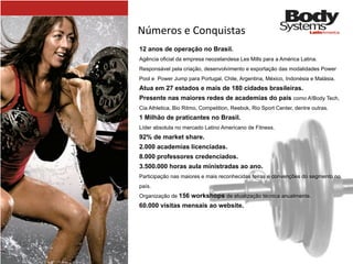 Números	
  e	
  Conquistas
12 anos de operação no Brasil.
Agência oficial da empresa neozelandesa Les Mills para a América Latina.
Responsável pela criação, desenvolvimento e exportação das modalidades Power
Pool e Power Jump para Portugal, Chile, Argentina, México, Indonésia e Malásia.
Atua em 27 estados e mais de 180 cidades brasileiras.
Presente nas maiores redes de academias do país como A!Body Tech,
Cia Athletica, Bio Ritmo, Competition, Reebok, Rio Sport Center, dentre outras.
1 Milhão de praticantes no Brasil.
Líder absoluta no mercado Latino Americano de Fitness.
92% de market share.
2.000 academias licenciadas.
8.000 professores credenciados.
3.500.000 horas aula ministradas ao ano.
Participação nas maiores e mais reconhecidas feiras e convenções do segmento no
país.
Organização de 156 workshops de atualização técnica anualmente.
60.000 visitas mensais ao website.
 