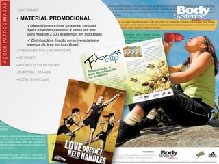 • UNIFORMES
• MATERIAL PROMOCIONAL
üMaterial promocional (posteres, cartazes,
flyers e banners) enviado 4 vezes por ano
para mais de 2.000 academias em todo Brasil.
ü Distribuição e fixação em universidades e
eventos da área em todo Brasil.
• TREINAMENTOS E WORKSHOPS
• INTERNET
• ANÚNCIOS EM REVISTAS
• EVENTOS / STANDS
• AÇÕES ESPECIAIS
AÇÕES	
  PATROCINADAS
 