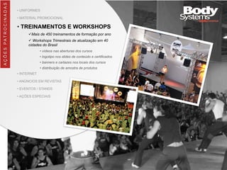 • UNIFORMES
• MATERIAL PROMOCIONAL
• TREINAMENTOS E WORKSHOPS
üMais de 450 treinamentos de formação por ano
ü Workshops Trimestrais de atualização em 40
cidades do Brasil
• vídeos nas aberturas dos cursos
• logotipo nos slides de conteúdo e certificados
• banners e cartazes nos locais dos cursos
• distribuição de amostra de produtos
• INTERNET
• ANÚNCIOS EM REVISTAS
• EVENTOS / STANDS
• AÇÕES ESPECIAIS
AÇÕES	
  PATROCINADAS
 