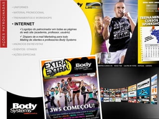 • UNIFORMES
• MATERIAL PROMOCIONAL
• TREINAMENTOS E WORKSHOPS
• INTERNET
üLogotipo do patrocinador em todas as páginas
do web site (academia, professor, usuário)
ü Disparo de e-mail Marketing para todo
Mailing de clientes e professores Body Systems
• ANÚNCIOS EM REVISTAS
• EVENTOS / STANDS
• AÇÕES ESPECIAIS
AÇÕES	
  PATROCINADAS
 