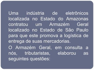Uma      indústria     de     eletrônicos
localizada no Estado do Amazonas
contratou     um     Armazém        Geral
localizado no Estado de São Paulo
para que este promova a logística de
entrega de suas mercadorias.
O Armazém Geral, em consulta a
nós,    tributaristas,    elaborou     as
seguintes questões:
 