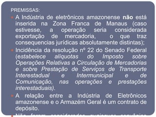 PREMISSAS:
 A Indústria de eletrônicos amazonense não está
  inserida na Zona Franca de Manaus (caso
  estivesse, a operação seria considerada
  exportação de mercadoria,          o que traz
  consequencias jurídicas absolutamente distintas);
 Incidência da resolução nº 22 do Senado Federal
  (estabelece    alíquotas   do    Imposto    sobre
  Operações Relativas a Circulação de Mercadorias
  e sobre Prestação de Serviços de Transporte
  Interestadual     e    Intermunicipal    e     de
  Comunicação, nas operações e prestações
  interestaduais).
 A relação entre a Indústria de Eletrônicos
  amazonense e o Armazém Geral é um contrato de
  depósito.
 