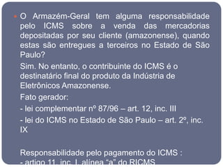  O Armazém-Geral tem alguma responsabilidade
 pelo ICMS sobre a venda das mercadorias
 depositadas por seu cliente (amazonense), quando
 estas são entregues a terceiros no Estado de São
 Paulo?
 Sim. No entanto, o contribuinte do ICMS é o
 destinatário final do produto da Indústria de
 Eletrônicos Amazonense.
 Fato gerador:
 - lei complementar nº 87/96 – art. 12, inc. III
 - lei do ICMS no Estado de São Paulo – art. 2º, inc.
 IX

 Responsabilidade pelo pagamento do ICMS :
 - artigo 11, inc. I, alínea “a” do RICMS
 