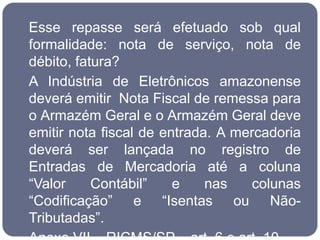 Esse repasse será efetuado sob qual
formalidade: nota de serviço, nota de
débito, fatura?
A Indústria de Eletrônicos amazonense
deverá emitir Nota Fiscal de remessa para
o Armazém Geral e o Armazém Geral deve
emitir nota fiscal de entrada. A mercadoria
deverá ser lançada no registro de
Entradas de Mercadoria até a coluna
“Valor     Contábil”    e    nas   colunas
“Codificação” e “Isentas ou Não-
Tributadas”.
 