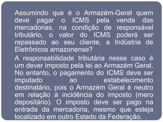 Assumindo que é o Armazém-Geral quem
deve pagar o ICMS pela venda das
mercadorias, na condição de responsável
tributário, o valor do ICMS poderá ser
repassado ao seu cliente, a Indústria de
Eletrônicos amazonense?
A responsabilidade tributária nesse caso é
um dever imposto pela lei ao Armazém Geral.
No entanto, o pagamento do ICMS deve ser
imputado           ao        estabelecimento
destinatário, pois o Armazém Geral é neutro
em relação à incidência do imposto (mero
depositário). O imposto deve ser pago na
entrada da mercadoria, mesmo que esteja
localizado em outro Estado da Federação.
 