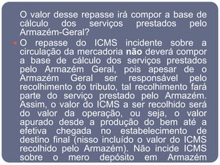O valor desse repasse irá compor a base de
  cálculo dos serviços prestados pelo
  Armazém-Geral?
 O repasse do ICMS incidente sobre a
  circulação da mercadoria não deverá compor
  a base de cálculo dos serviços prestados
  pelo Armazém Geral, pois apesar de o
  Armazém Geral ser responsável pelo
  recolhimento do tributo, tal recolhimento fará
  parte do serviço prestado pelo Armazém.
  Assim, o valor do ICMS a ser recolhido será
  do valor da operação, ou seja, o valor
  apurado desde a produção do bem até a
  efetiva chegada no estabelecimento de
  destino final (nisso incluído o valor do ICMS
  recolhido pelo Armazém). Não incide ICMS
  sobre o mero depósito em Armazém
 